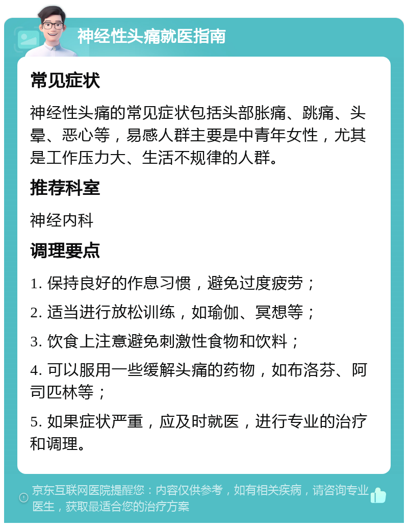 神经性头痛就医指南 常见症状 神经性头痛的常见症状包括头部胀痛、跳痛、头晕、恶心等，易感人群主要是中青年女性，尤其是工作压力大、生活不规律的人群。 推荐科室 神经内科 调理要点 1. 保持良好的作息习惯，避免过度疲劳； 2. 适当进行放松训练，如瑜伽、冥想等； 3. 饮食上注意避免刺激性食物和饮料； 4. 可以服用一些缓解头痛的药物，如布洛芬、阿司匹林等； 5. 如果症状严重，应及时就医，进行专业的治疗和调理。