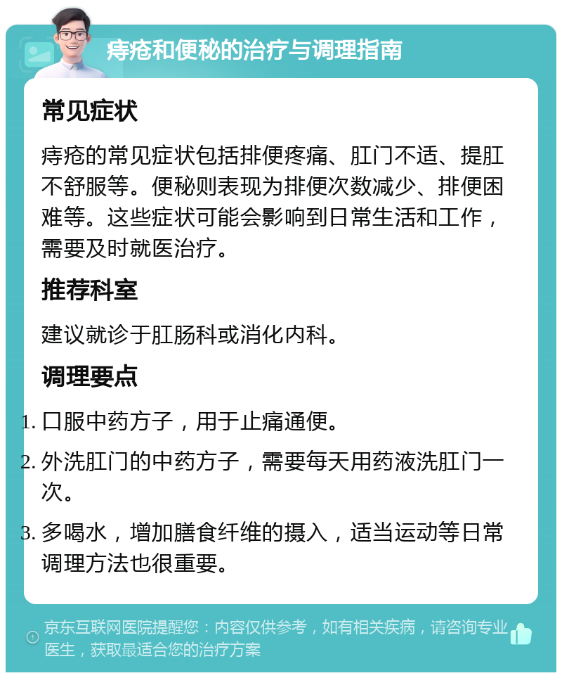 痔疮和便秘的治疗与调理指南 常见症状 痔疮的常见症状包括排便疼痛、肛门不适、提肛不舒服等。便秘则表现为排便次数减少、排便困难等。这些症状可能会影响到日常生活和工作，需要及时就医治疗。 推荐科室 建议就诊于肛肠科或消化内科。 调理要点 口服中药方子，用于止痛通便。 外洗肛门的中药方子，需要每天用药液洗肛门一次。 多喝水，增加膳食纤维的摄入，适当运动等日常调理方法也很重要。