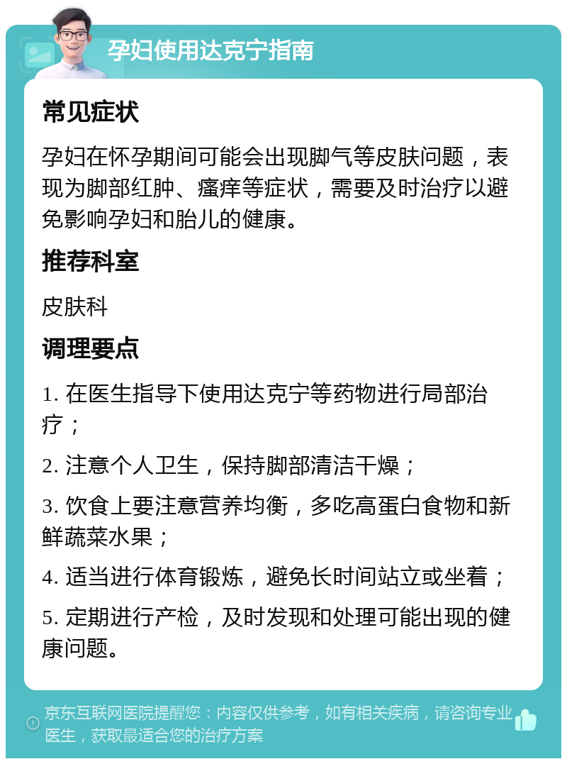 孕妇使用达克宁指南 常见症状 孕妇在怀孕期间可能会出现脚气等皮肤问题，表现为脚部红肿、瘙痒等症状，需要及时治疗以避免影响孕妇和胎儿的健康。 推荐科室 皮肤科 调理要点 1. 在医生指导下使用达克宁等药物进行局部治疗； 2. 注意个人卫生，保持脚部清洁干燥； 3. 饮食上要注意营养均衡，多吃高蛋白食物和新鲜蔬菜水果； 4. 适当进行体育锻炼，避免长时间站立或坐着； 5. 定期进行产检，及时发现和处理可能出现的健康问题。