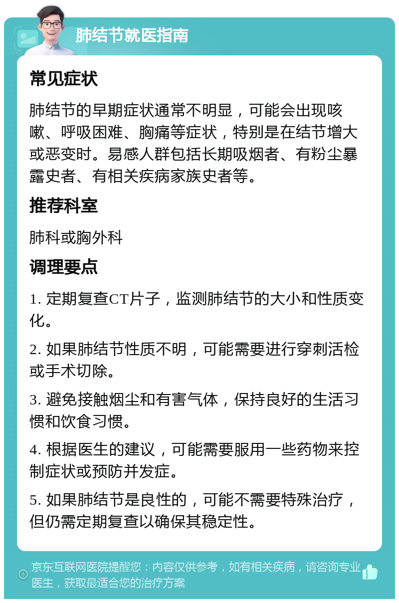 肺结节就医指南 常见症状 肺结节的早期症状通常不明显，可能会出现咳嗽、呼吸困难、胸痛等症状，特别是在结节增大或恶变时。易感人群包括长期吸烟者、有粉尘暴露史者、有相关疾病家族史者等。 推荐科室 肺科或胸外科 调理要点 1. 定期复查CT片子，监测肺结节的大小和性质变化。 2. 如果肺结节性质不明，可能需要进行穿刺活检或手术切除。 3. 避免接触烟尘和有害气体，保持良好的生活习惯和饮食习惯。 4. 根据医生的建议，可能需要服用一些药物来控制症状或预防并发症。 5. 如果肺结节是良性的，可能不需要特殊治疗，但仍需定期复查以确保其稳定性。