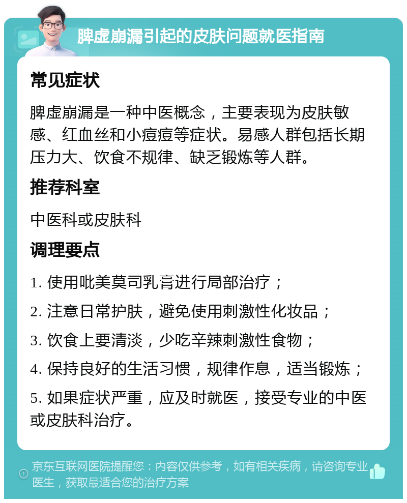 脾虚崩漏引起的皮肤问题就医指南 常见症状 脾虚崩漏是一种中医概念，主要表现为皮肤敏感、红血丝和小痘痘等症状。易感人群包括长期压力大、饮食不规律、缺乏锻炼等人群。 推荐科室 中医科或皮肤科 调理要点 1. 使用吡美莫司乳膏进行局部治疗； 2. 注意日常护肤，避免使用刺激性化妆品； 3. 饮食上要清淡，少吃辛辣刺激性食物； 4. 保持良好的生活习惯，规律作息，适当锻炼； 5. 如果症状严重，应及时就医，接受专业的中医或皮肤科治疗。