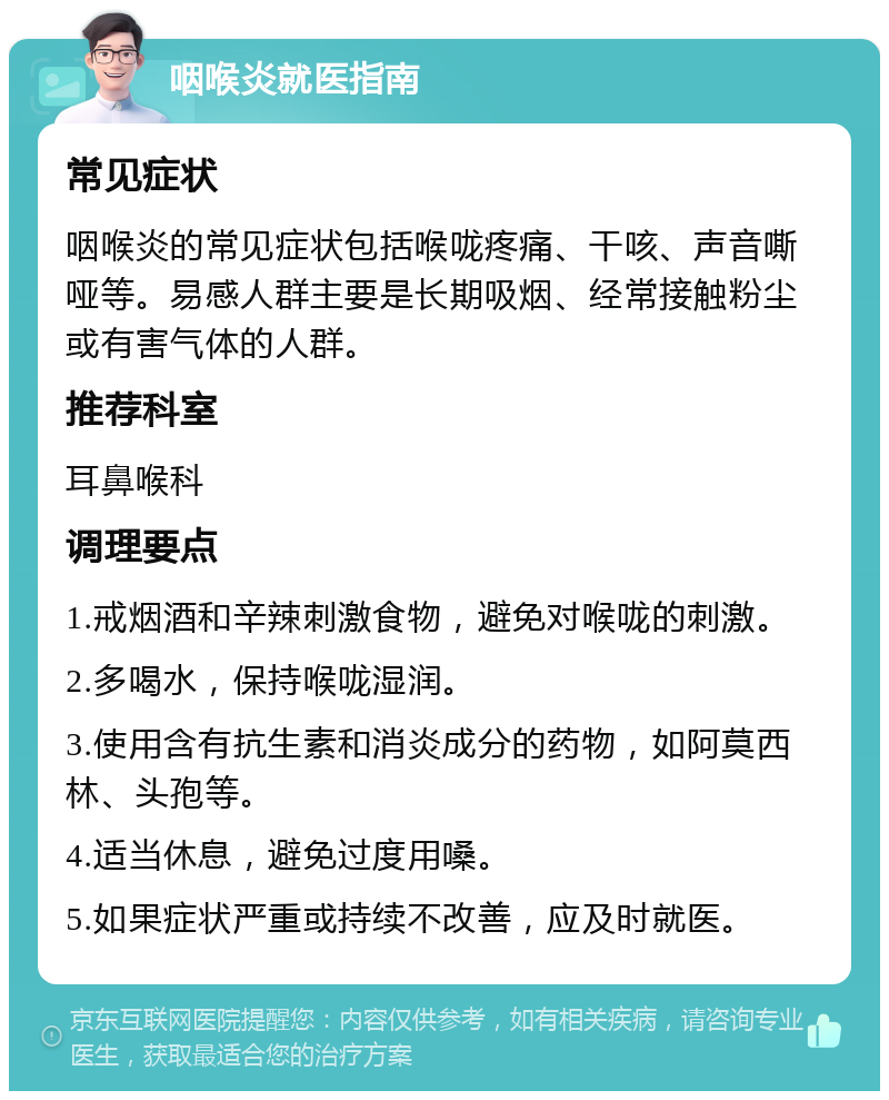 咽喉炎就医指南 常见症状 咽喉炎的常见症状包括喉咙疼痛、干咳、声音嘶哑等。易感人群主要是长期吸烟、经常接触粉尘或有害气体的人群。 推荐科室 耳鼻喉科 调理要点 1.戒烟酒和辛辣刺激食物，避免对喉咙的刺激。 2.多喝水，保持喉咙湿润。 3.使用含有抗生素和消炎成分的药物，如阿莫西林、头孢等。 4.适当休息，避免过度用嗓。 5.如果症状严重或持续不改善，应及时就医。