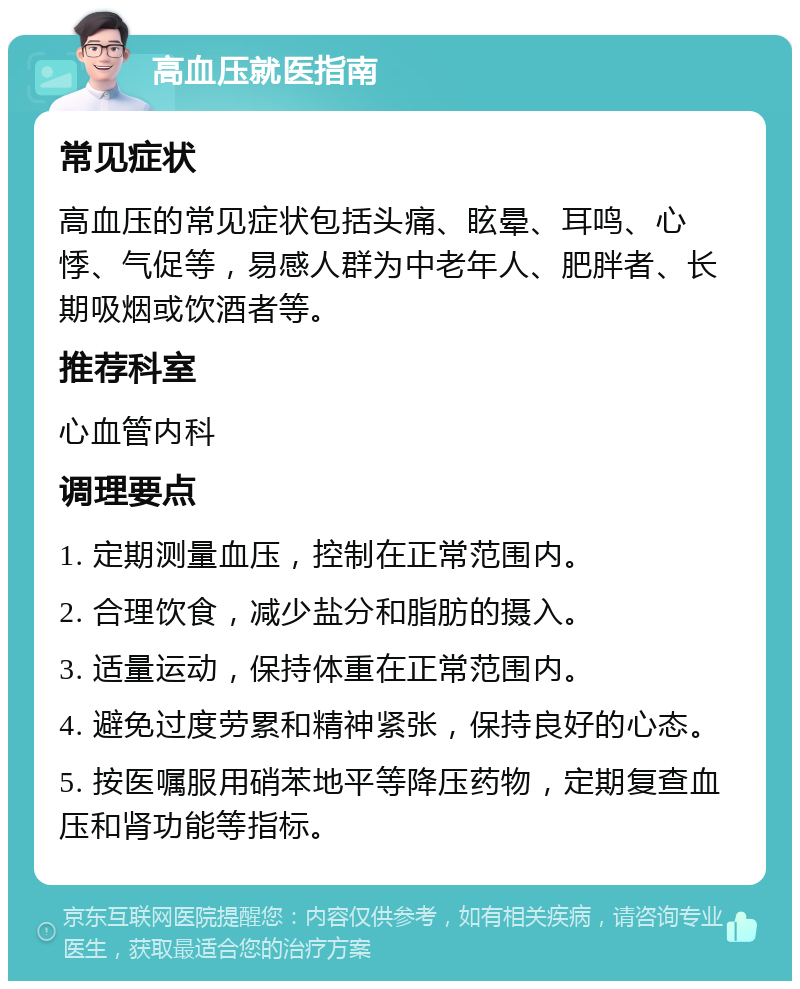 高血压就医指南 常见症状 高血压的常见症状包括头痛、眩晕、耳鸣、心悸、气促等，易感人群为中老年人、肥胖者、长期吸烟或饮酒者等。 推荐科室 心血管内科 调理要点 1. 定期测量血压，控制在正常范围内。 2. 合理饮食，减少盐分和脂肪的摄入。 3. 适量运动，保持体重在正常范围内。 4. 避免过度劳累和精神紧张，保持良好的心态。 5. 按医嘱服用硝苯地平等降压药物，定期复查血压和肾功能等指标。