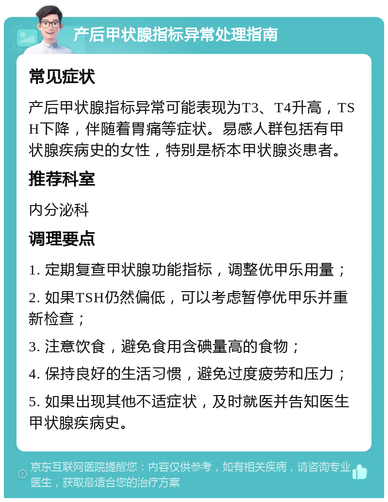 产后甲状腺指标异常处理指南 常见症状 产后甲状腺指标异常可能表现为T3、T4升高，TSH下降，伴随着胃痛等症状。易感人群包括有甲状腺疾病史的女性，特别是桥本甲状腺炎患者。 推荐科室 内分泌科 调理要点 1. 定期复查甲状腺功能指标，调整优甲乐用量； 2. 如果TSH仍然偏低，可以考虑暂停优甲乐并重新检查； 3. 注意饮食，避免食用含碘量高的食物； 4. 保持良好的生活习惯，避免过度疲劳和压力； 5. 如果出现其他不适症状，及时就医并告知医生甲状腺疾病史。