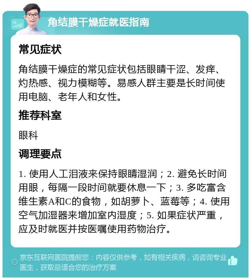 角结膜干燥症就医指南 常见症状 角结膜干燥症的常见症状包括眼睛干涩、发痒、灼热感、视力模糊等。易感人群主要是长时间使用电脑、老年人和女性。 推荐科室 眼科 调理要点 1. 使用人工泪液来保持眼睛湿润；2. 避免长时间用眼，每隔一段时间就要休息一下；3. 多吃富含维生素A和C的食物，如胡萝卜、蓝莓等；4. 使用空气加湿器来增加室内湿度；5. 如果症状严重，应及时就医并按医嘱使用药物治疗。