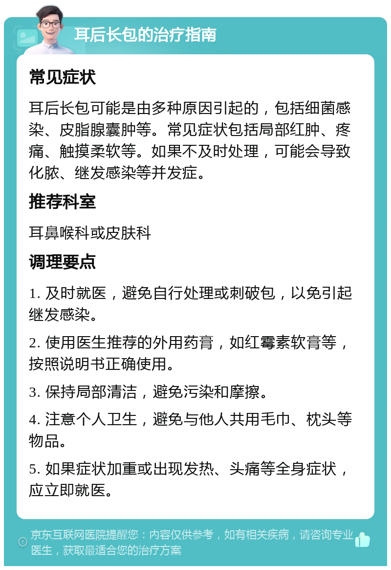 耳后长包的治疗指南 常见症状 耳后长包可能是由多种原因引起的，包括细菌感染、皮脂腺囊肿等。常见症状包括局部红肿、疼痛、触摸柔软等。如果不及时处理，可能会导致化脓、继发感染等并发症。 推荐科室 耳鼻喉科或皮肤科 调理要点 1. 及时就医，避免自行处理或刺破包，以免引起继发感染。 2. 使用医生推荐的外用药膏，如红霉素软膏等，按照说明书正确使用。 3. 保持局部清洁，避免污染和摩擦。 4. 注意个人卫生，避免与他人共用毛巾、枕头等物品。 5. 如果症状加重或出现发热、头痛等全身症状，应立即就医。