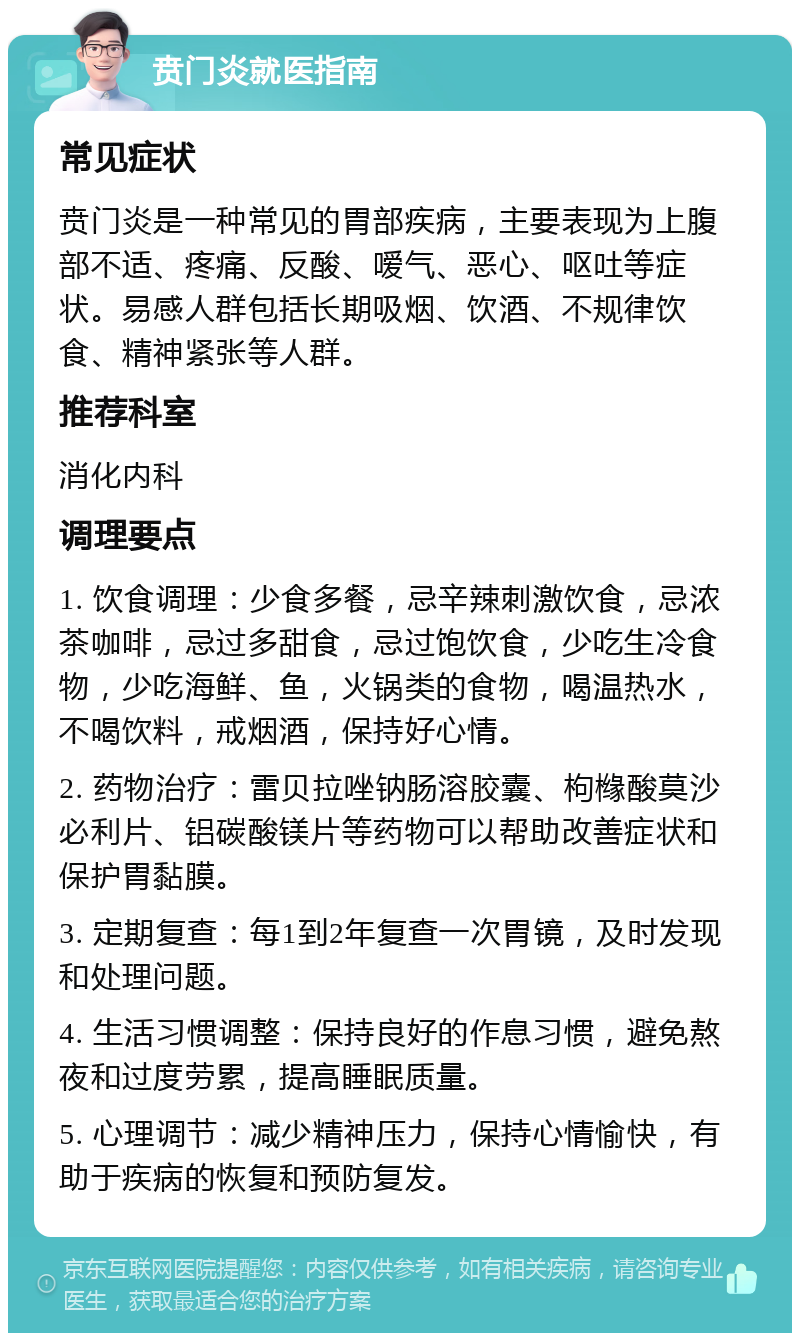 贲门炎就医指南 常见症状 贲门炎是一种常见的胃部疾病，主要表现为上腹部不适、疼痛、反酸、嗳气、恶心、呕吐等症状。易感人群包括长期吸烟、饮酒、不规律饮食、精神紧张等人群。 推荐科室 消化内科 调理要点 1. 饮食调理：少食多餐，忌辛辣刺激饮食，忌浓茶咖啡，忌过多甜食，忌过饱饮食，少吃生冷食物，少吃海鲜、鱼，火锅类的食物，喝温热水，不喝饮料，戒烟酒，保持好心情。 2. 药物治疗：雷贝拉唑钠肠溶胶囊、枸橼酸莫沙必利片、铝碳酸镁片等药物可以帮助改善症状和保护胃黏膜。 3. 定期复查：每1到2年复查一次胃镜，及时发现和处理问题。 4. 生活习惯调整：保持良好的作息习惯，避免熬夜和过度劳累，提高睡眠质量。 5. 心理调节：减少精神压力，保持心情愉快，有助于疾病的恢复和预防复发。