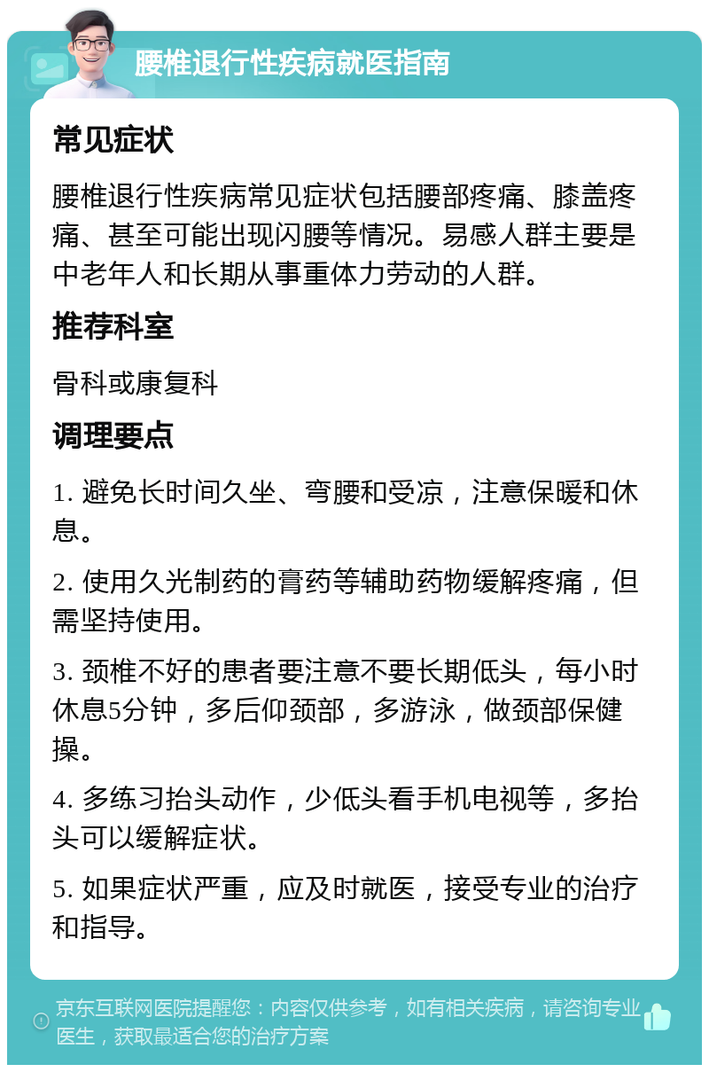 腰椎退行性疾病就医指南 常见症状 腰椎退行性疾病常见症状包括腰部疼痛、膝盖疼痛、甚至可能出现闪腰等情况。易感人群主要是中老年人和长期从事重体力劳动的人群。 推荐科室 骨科或康复科 调理要点 1. 避免长时间久坐、弯腰和受凉，注意保暖和休息。 2. 使用久光制药的膏药等辅助药物缓解疼痛，但需坚持使用。 3. 颈椎不好的患者要注意不要长期低头，每小时休息5分钟，多后仰颈部，多游泳，做颈部保健操。 4. 多练习抬头动作，少低头看手机电视等，多抬头可以缓解症状。 5. 如果症状严重，应及时就医，接受专业的治疗和指导。