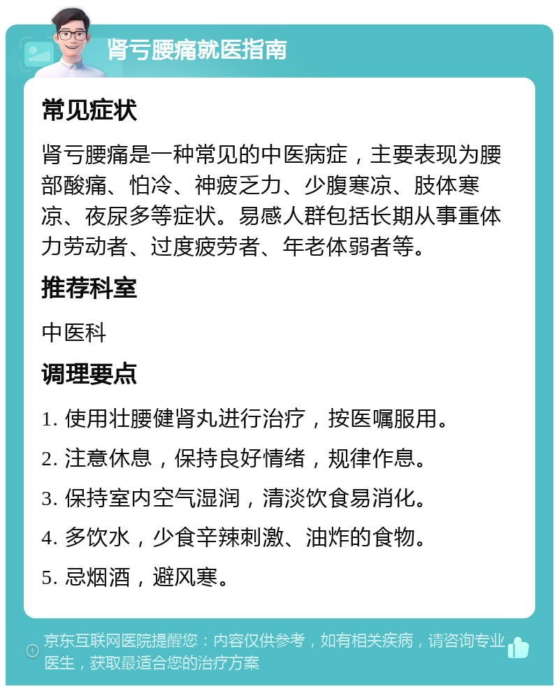 肾亏腰痛就医指南 常见症状 肾亏腰痛是一种常见的中医病症，主要表现为腰部酸痛、怕冷、神疲乏力、少腹寒凉、肢体寒凉、夜尿多等症状。易感人群包括长期从事重体力劳动者、过度疲劳者、年老体弱者等。 推荐科室 中医科 调理要点 1. 使用壮腰健肾丸进行治疗，按医嘱服用。 2. 注意休息，保持良好情绪，规律作息。 3. 保持室内空气湿润，清淡饮食易消化。 4. 多饮水，少食辛辣刺激、油炸的食物。 5. 忌烟酒，避风寒。