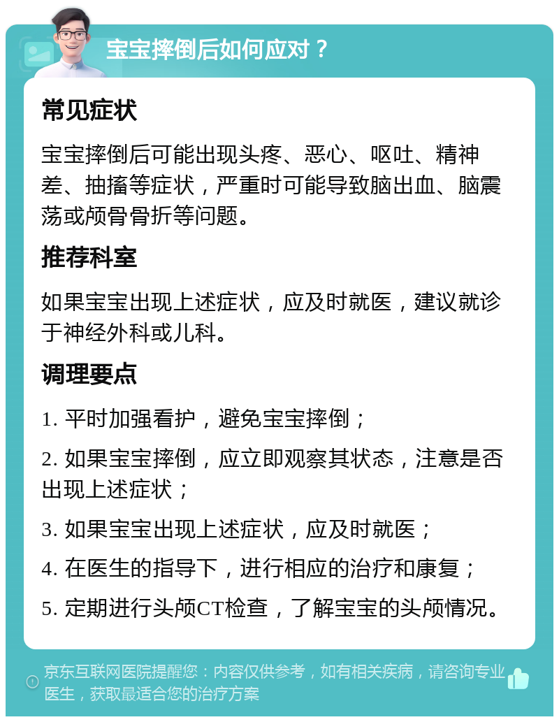 宝宝摔倒后如何应对？ 常见症状 宝宝摔倒后可能出现头疼、恶心、呕吐、精神差、抽搐等症状，严重时可能导致脑出血、脑震荡或颅骨骨折等问题。 推荐科室 如果宝宝出现上述症状，应及时就医，建议就诊于神经外科或儿科。 调理要点 1. 平时加强看护，避免宝宝摔倒； 2. 如果宝宝摔倒，应立即观察其状态，注意是否出现上述症状； 3. 如果宝宝出现上述症状，应及时就医； 4. 在医生的指导下，进行相应的治疗和康复； 5. 定期进行头颅CT检查，了解宝宝的头颅情况。