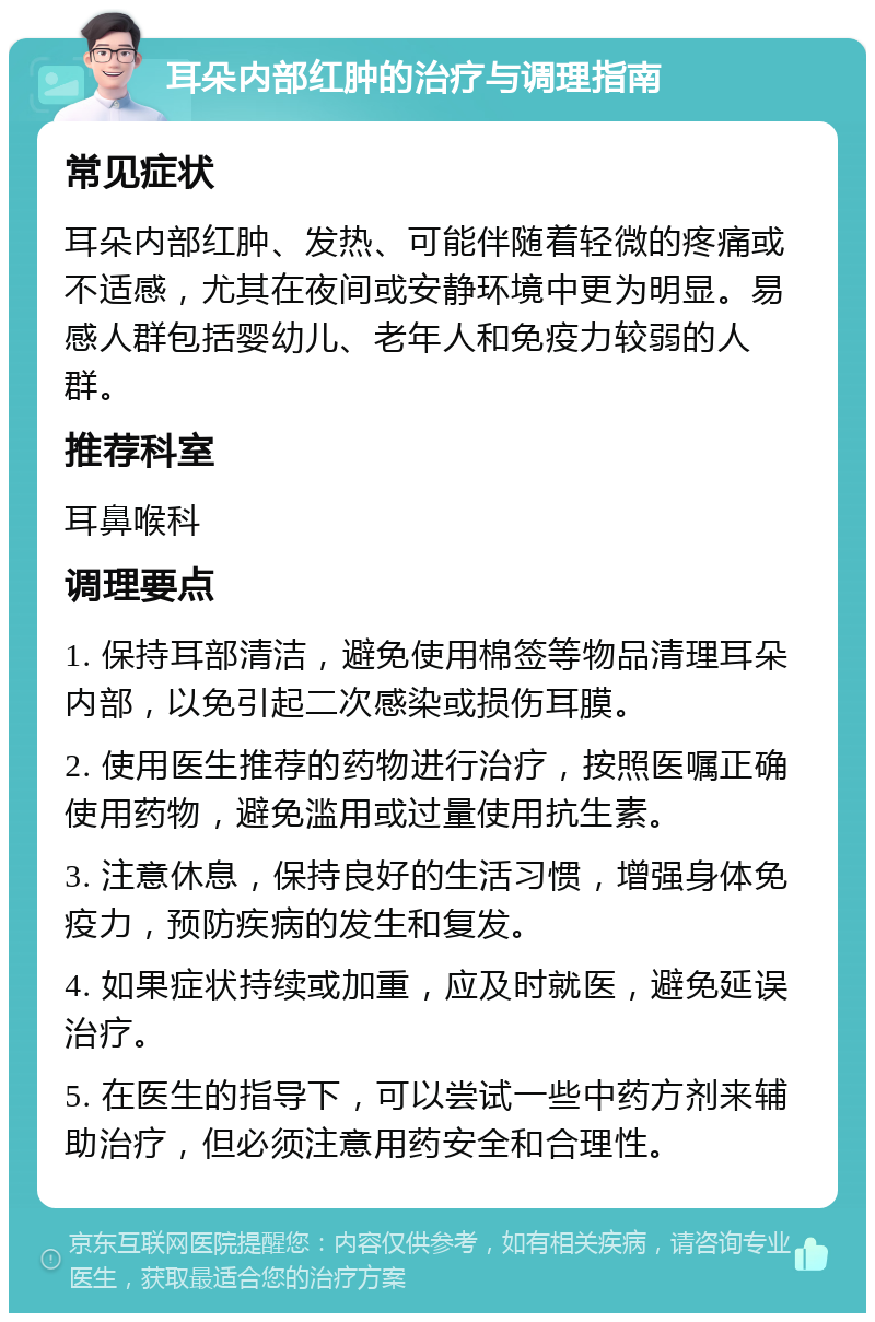 耳朵内部红肿的治疗与调理指南 常见症状 耳朵内部红肿、发热、可能伴随着轻微的疼痛或不适感，尤其在夜间或安静环境中更为明显。易感人群包括婴幼儿、老年人和免疫力较弱的人群。 推荐科室 耳鼻喉科 调理要点 1. 保持耳部清洁，避免使用棉签等物品清理耳朵内部，以免引起二次感染或损伤耳膜。 2. 使用医生推荐的药物进行治疗，按照医嘱正确使用药物，避免滥用或过量使用抗生素。 3. 注意休息，保持良好的生活习惯，增强身体免疫力，预防疾病的发生和复发。 4. 如果症状持续或加重，应及时就医，避免延误治疗。 5. 在医生的指导下，可以尝试一些中药方剂来辅助治疗，但必须注意用药安全和合理性。