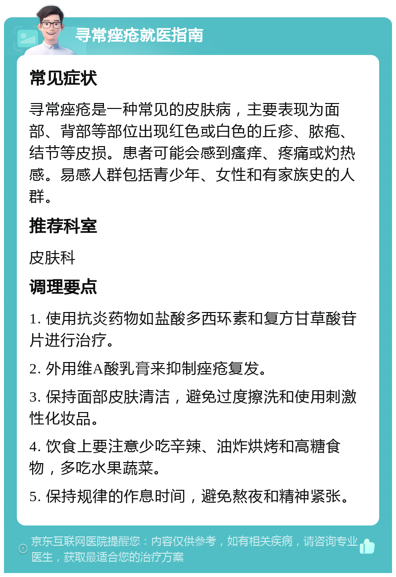 寻常痤疮就医指南 常见症状 寻常痤疮是一种常见的皮肤病，主要表现为面部、背部等部位出现红色或白色的丘疹、脓疱、结节等皮损。患者可能会感到瘙痒、疼痛或灼热感。易感人群包括青少年、女性和有家族史的人群。 推荐科室 皮肤科 调理要点 1. 使用抗炎药物如盐酸多西环素和复方甘草酸苷片进行治疗。 2. 外用维A酸乳膏来抑制痤疮复发。 3. 保持面部皮肤清洁，避免过度擦洗和使用刺激性化妆品。 4. 饮食上要注意少吃辛辣、油炸烘烤和高糖食物，多吃水果蔬菜。 5. 保持规律的作息时间，避免熬夜和精神紧张。