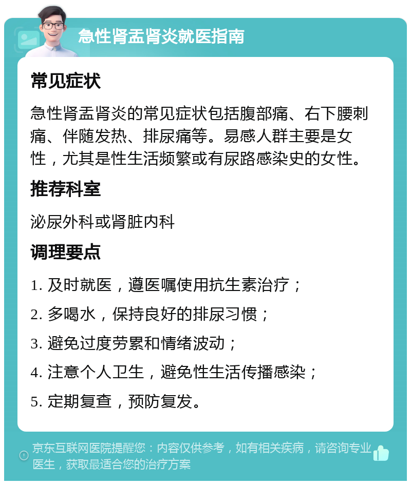 急性肾盂肾炎就医指南 常见症状 急性肾盂肾炎的常见症状包括腹部痛、右下腰刺痛、伴随发热、排尿痛等。易感人群主要是女性，尤其是性生活频繁或有尿路感染史的女性。 推荐科室 泌尿外科或肾脏内科 调理要点 1. 及时就医，遵医嘱使用抗生素治疗； 2. 多喝水，保持良好的排尿习惯； 3. 避免过度劳累和情绪波动； 4. 注意个人卫生，避免性生活传播感染； 5. 定期复查，预防复发。