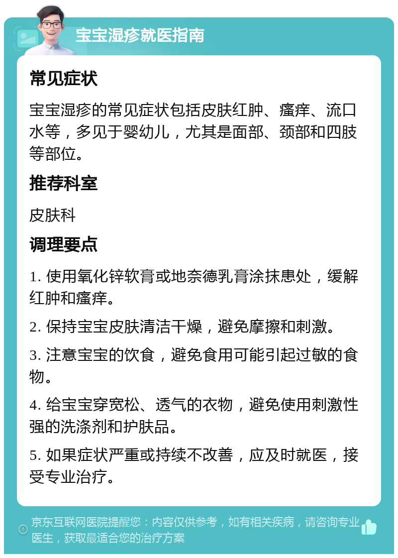 宝宝湿疹就医指南 常见症状 宝宝湿疹的常见症状包括皮肤红肿、瘙痒、流口水等，多见于婴幼儿，尤其是面部、颈部和四肢等部位。 推荐科室 皮肤科 调理要点 1. 使用氧化锌软膏或地奈德乳膏涂抹患处，缓解红肿和瘙痒。 2. 保持宝宝皮肤清洁干燥，避免摩擦和刺激。 3. 注意宝宝的饮食，避免食用可能引起过敏的食物。 4. 给宝宝穿宽松、透气的衣物，避免使用刺激性强的洗涤剂和护肤品。 5. 如果症状严重或持续不改善，应及时就医，接受专业治疗。