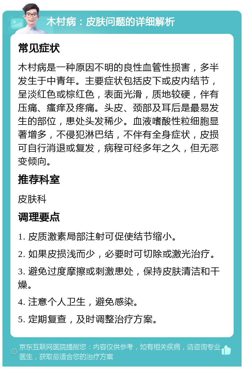 木村病：皮肤问题的详细解析 常见症状 木村病是一种原因不明的良性血管性损害，多半发生于中青年。主要症状包括皮下或皮内结节，呈淡红色或棕红色，表面光滑，质地较硬，伴有压痛、瘙痒及疼痛。头皮、颈部及耳后是最易发生的部位，患处头发稀少。血液嗜酸性粒细胞显著增多，不侵犯淋巴结，不伴有全身症状，皮损可自行消退或复发，病程可经多年之久，但无恶变倾向。 推荐科室 皮肤科 调理要点 1. 皮质激素局部注射可促使结节缩小。 2. 如果皮损浅而少，必要时可切除或激光治疗。 3. 避免过度摩擦或刺激患处，保持皮肤清洁和干燥。 4. 注意个人卫生，避免感染。 5. 定期复查，及时调整治疗方案。