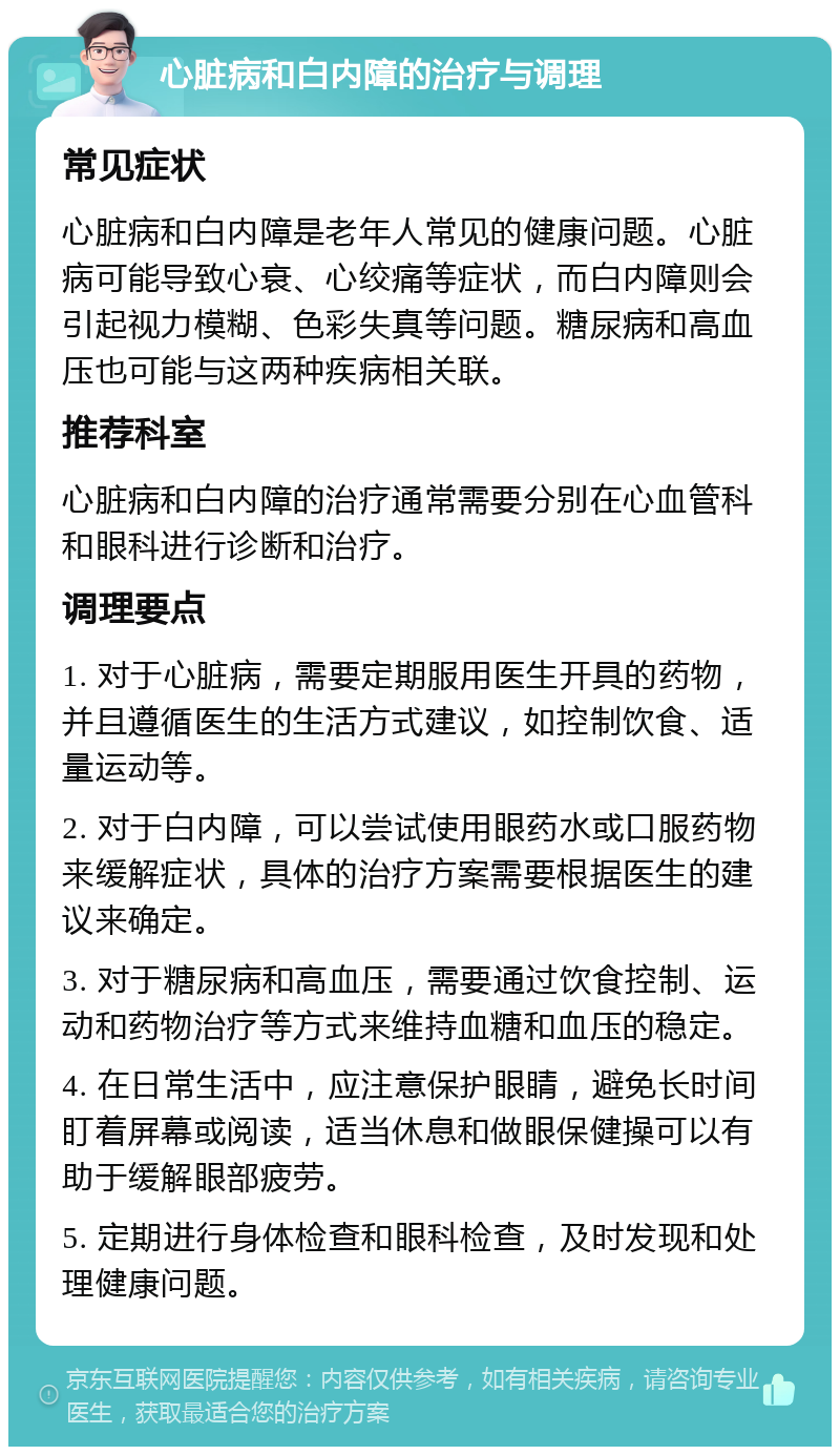 心脏病和白内障的治疗与调理 常见症状 心脏病和白内障是老年人常见的健康问题。心脏病可能导致心衰、心绞痛等症状，而白内障则会引起视力模糊、色彩失真等问题。糖尿病和高血压也可能与这两种疾病相关联。 推荐科室 心脏病和白内障的治疗通常需要分别在心血管科和眼科进行诊断和治疗。 调理要点 1. 对于心脏病，需要定期服用医生开具的药物，并且遵循医生的生活方式建议，如控制饮食、适量运动等。 2. 对于白内障，可以尝试使用眼药水或口服药物来缓解症状，具体的治疗方案需要根据医生的建议来确定。 3. 对于糖尿病和高血压，需要通过饮食控制、运动和药物治疗等方式来维持血糖和血压的稳定。 4. 在日常生活中，应注意保护眼睛，避免长时间盯着屏幕或阅读，适当休息和做眼保健操可以有助于缓解眼部疲劳。 5. 定期进行身体检查和眼科检查，及时发现和处理健康问题。