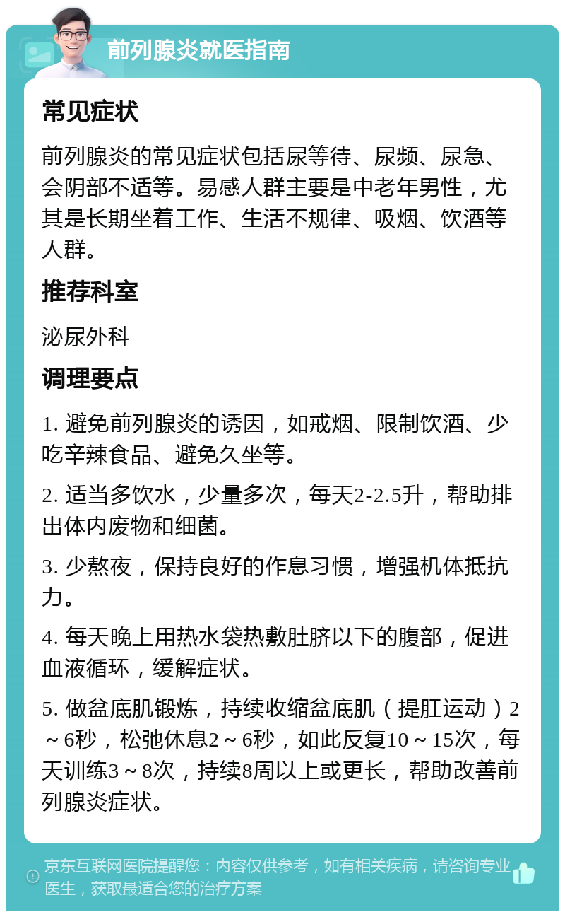 前列腺炎就医指南 常见症状 前列腺炎的常见症状包括尿等待、尿频、尿急、会阴部不适等。易感人群主要是中老年男性，尤其是长期坐着工作、生活不规律、吸烟、饮酒等人群。 推荐科室 泌尿外科 调理要点 1. 避免前列腺炎的诱因，如戒烟、限制饮酒、少吃辛辣食品、避免久坐等。 2. 适当多饮水，少量多次，每天2-2.5升，帮助排出体内废物和细菌。 3. 少熬夜，保持良好的作息习惯，增强机体抵抗力。 4. 每天晚上用热水袋热敷肚脐以下的腹部，促进血液循环，缓解症状。 5. 做盆底肌锻炼，持续收缩盆底肌（提肛运动）2～6秒，松弛休息2～6秒，如此反复10～15次，每天训练3～8次，持续8周以上或更长，帮助改善前列腺炎症状。