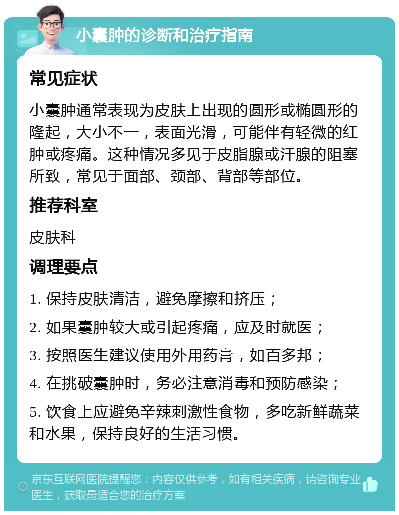 小囊肿的诊断和治疗指南 常见症状 小囊肿通常表现为皮肤上出现的圆形或椭圆形的隆起，大小不一，表面光滑，可能伴有轻微的红肿或疼痛。这种情况多见于皮脂腺或汗腺的阻塞所致，常见于面部、颈部、背部等部位。 推荐科室 皮肤科 调理要点 1. 保持皮肤清洁，避免摩擦和挤压； 2. 如果囊肿较大或引起疼痛，应及时就医； 3. 按照医生建议使用外用药膏，如百多邦； 4. 在挑破囊肿时，务必注意消毒和预防感染； 5. 饮食上应避免辛辣刺激性食物，多吃新鲜蔬菜和水果，保持良好的生活习惯。