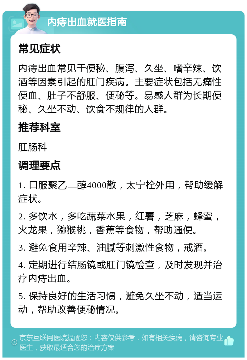 内痔出血就医指南 常见症状 内痔出血常见于便秘、腹泻、久坐、嗜辛辣、饮酒等因素引起的肛门疾病。主要症状包括无痛性便血、肚子不舒服、便秘等。易感人群为长期便秘、久坐不动、饮食不规律的人群。 推荐科室 肛肠科 调理要点 1. 口服聚乙二醇4000散，太宁栓外用，帮助缓解症状。 2. 多饮水，多吃蔬菜水果，红薯，芝麻，蜂蜜，火龙果，猕猴桃，香蕉等食物，帮助通便。 3. 避免食用辛辣、油腻等刺激性食物，戒酒。 4. 定期进行结肠镜或肛门镜检查，及时发现并治疗内痔出血。 5. 保持良好的生活习惯，避免久坐不动，适当运动，帮助改善便秘情况。