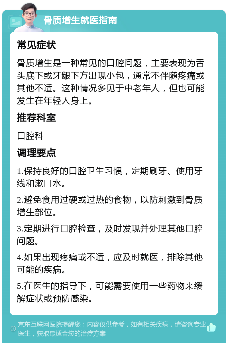 骨质增生就医指南 常见症状 骨质增生是一种常见的口腔问题，主要表现为舌头底下或牙龈下方出现小包，通常不伴随疼痛或其他不适。这种情况多见于中老年人，但也可能发生在年轻人身上。 推荐科室 口腔科 调理要点 1.保持良好的口腔卫生习惯，定期刷牙、使用牙线和漱口水。 2.避免食用过硬或过热的食物，以防刺激到骨质增生部位。 3.定期进行口腔检查，及时发现并处理其他口腔问题。 4.如果出现疼痛或不适，应及时就医，排除其他可能的疾病。 5.在医生的指导下，可能需要使用一些药物来缓解症状或预防感染。