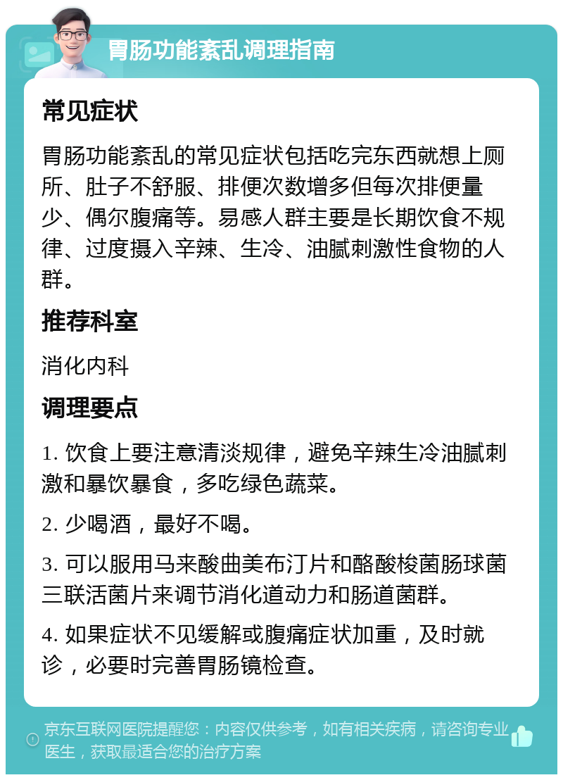 胃肠功能紊乱调理指南 常见症状 胃肠功能紊乱的常见症状包括吃完东西就想上厕所、肚子不舒服、排便次数增多但每次排便量少、偶尔腹痛等。易感人群主要是长期饮食不规律、过度摄入辛辣、生冷、油腻刺激性食物的人群。 推荐科室 消化内科 调理要点 1. 饮食上要注意清淡规律，避免辛辣生冷油腻刺激和暴饮暴食，多吃绿色蔬菜。 2. 少喝酒，最好不喝。 3. 可以服用马来酸曲美布汀片和酪酸梭菌肠球菌三联活菌片来调节消化道动力和肠道菌群。 4. 如果症状不见缓解或腹痛症状加重，及时就诊，必要时完善胃肠镜检查。