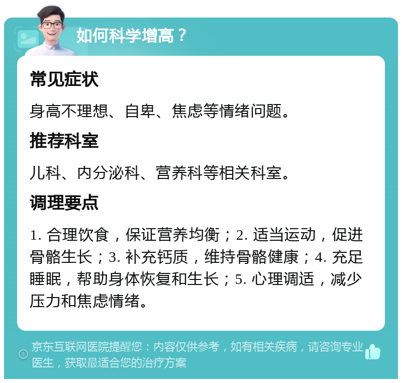 如何科学增高？ 常见症状 身高不理想、自卑、焦虑等情绪问题。 推荐科室 儿科、内分泌科、营养科等相关科室。 调理要点 1. 合理饮食，保证营养均衡；2. 适当运动，促进骨骼生长；3. 补充钙质，维持骨骼健康；4. 充足睡眠，帮助身体恢复和生长；5. 心理调适，减少压力和焦虑情绪。