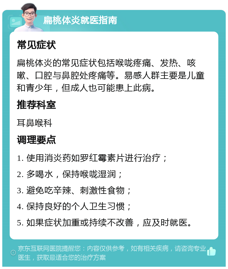 扁桃体炎就医指南 常见症状 扁桃体炎的常见症状包括喉咙疼痛、发热、咳嗽、口腔与鼻腔处疼痛等。易感人群主要是儿童和青少年，但成人也可能患上此病。 推荐科室 耳鼻喉科 调理要点 1. 使用消炎药如罗红霉素片进行治疗； 2. 多喝水，保持喉咙湿润； 3. 避免吃辛辣、刺激性食物； 4. 保持良好的个人卫生习惯； 5. 如果症状加重或持续不改善，应及时就医。