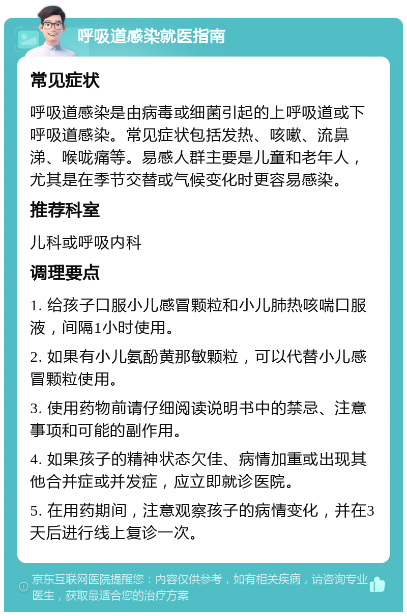 呼吸道感染就医指南 常见症状 呼吸道感染是由病毒或细菌引起的上呼吸道或下呼吸道感染。常见症状包括发热、咳嗽、流鼻涕、喉咙痛等。易感人群主要是儿童和老年人，尤其是在季节交替或气候变化时更容易感染。 推荐科室 儿科或呼吸内科 调理要点 1. 给孩子口服小儿感冒颗粒和小儿肺热咳喘口服液，间隔1小时使用。 2. 如果有小儿氨酚黄那敏颗粒，可以代替小儿感冒颗粒使用。 3. 使用药物前请仔细阅读说明书中的禁忌、注意事项和可能的副作用。 4. 如果孩子的精神状态欠佳、病情加重或出现其他合并症或并发症，应立即就诊医院。 5. 在用药期间，注意观察孩子的病情变化，并在3天后进行线上复诊一次。