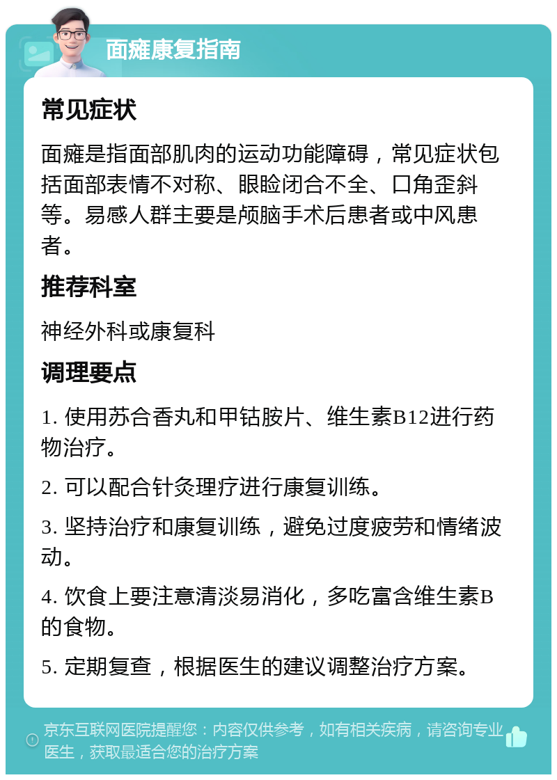 面瘫康复指南 常见症状 面瘫是指面部肌肉的运动功能障碍，常见症状包括面部表情不对称、眼睑闭合不全、口角歪斜等。易感人群主要是颅脑手术后患者或中风患者。 推荐科室 神经外科或康复科 调理要点 1. 使用苏合香丸和甲钴胺片、维生素B12进行药物治疗。 2. 可以配合针灸理疗进行康复训练。 3. 坚持治疗和康复训练，避免过度疲劳和情绪波动。 4. 饮食上要注意清淡易消化，多吃富含维生素B的食物。 5. 定期复查，根据医生的建议调整治疗方案。