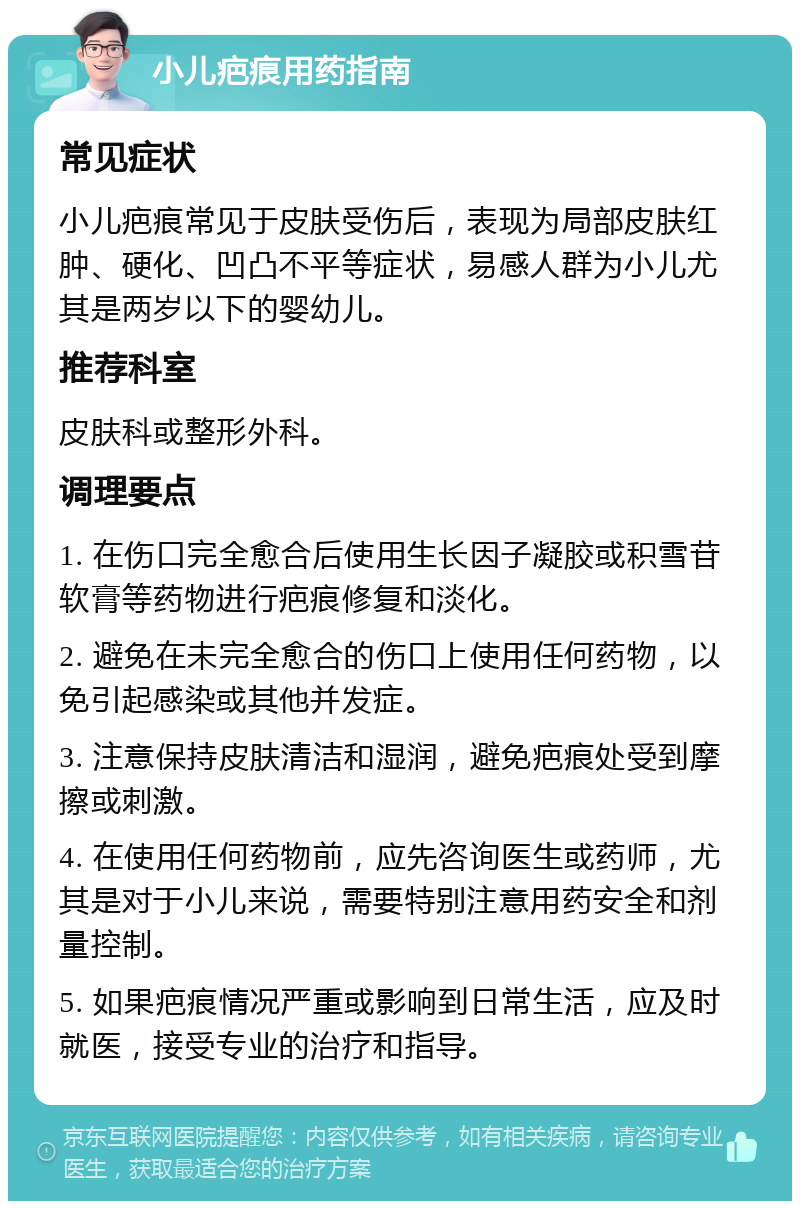 小儿疤痕用药指南 常见症状 小儿疤痕常见于皮肤受伤后，表现为局部皮肤红肿、硬化、凹凸不平等症状，易感人群为小儿尤其是两岁以下的婴幼儿。 推荐科室 皮肤科或整形外科。 调理要点 1. 在伤口完全愈合后使用生长因子凝胶或积雪苷软膏等药物进行疤痕修复和淡化。 2. 避免在未完全愈合的伤口上使用任何药物，以免引起感染或其他并发症。 3. 注意保持皮肤清洁和湿润，避免疤痕处受到摩擦或刺激。 4. 在使用任何药物前，应先咨询医生或药师，尤其是对于小儿来说，需要特别注意用药安全和剂量控制。 5. 如果疤痕情况严重或影响到日常生活，应及时就医，接受专业的治疗和指导。