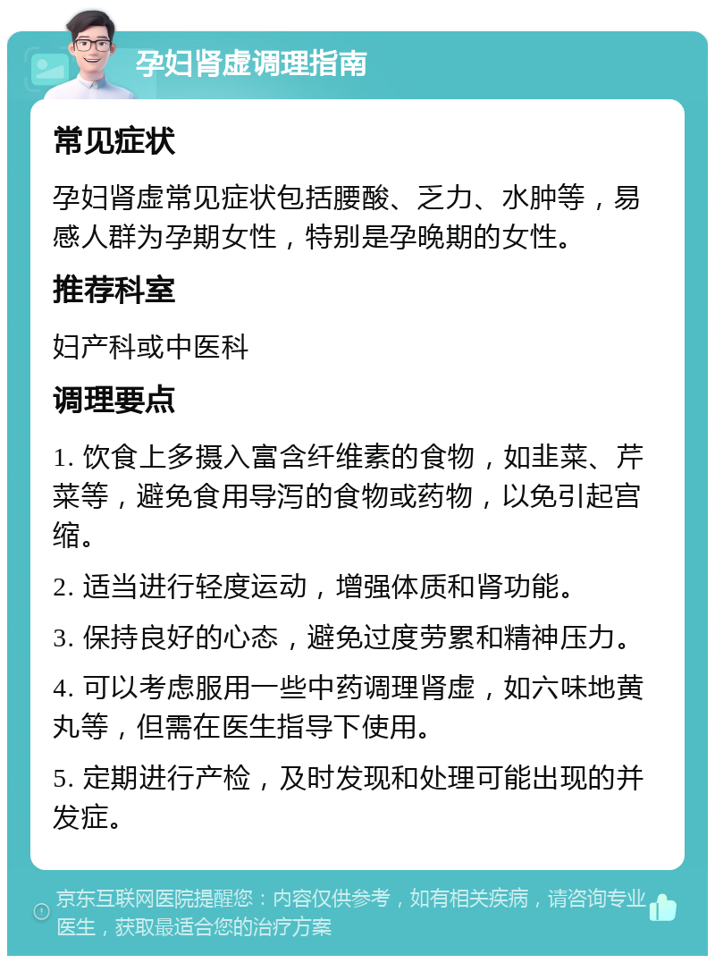 孕妇肾虚调理指南 常见症状 孕妇肾虚常见症状包括腰酸、乏力、水肿等，易感人群为孕期女性，特别是孕晚期的女性。 推荐科室 妇产科或中医科 调理要点 1. 饮食上多摄入富含纤维素的食物，如韭菜、芹菜等，避免食用导泻的食物或药物，以免引起宫缩。 2. 适当进行轻度运动，增强体质和肾功能。 3. 保持良好的心态，避免过度劳累和精神压力。 4. 可以考虑服用一些中药调理肾虚，如六味地黄丸等，但需在医生指导下使用。 5. 定期进行产检，及时发现和处理可能出现的并发症。