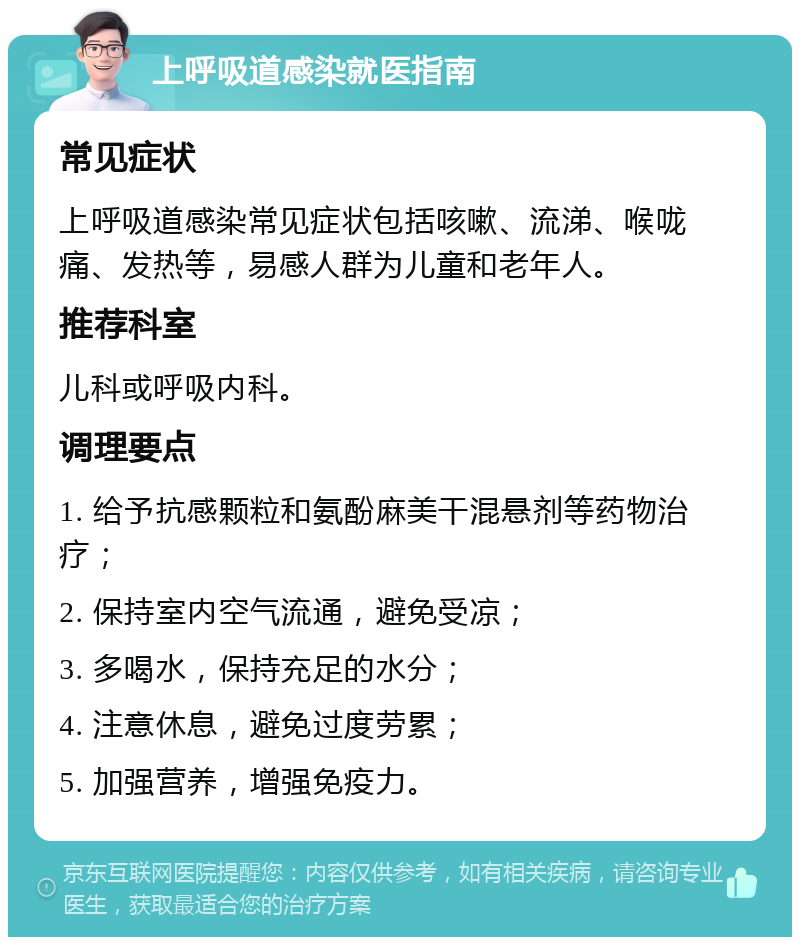 上呼吸道感染就医指南 常见症状 上呼吸道感染常见症状包括咳嗽、流涕、喉咙痛、发热等，易感人群为儿童和老年人。 推荐科室 儿科或呼吸内科。 调理要点 1. 给予抗感颗粒和氨酚麻美干混悬剂等药物治疗； 2. 保持室内空气流通，避免受凉； 3. 多喝水，保持充足的水分； 4. 注意休息，避免过度劳累； 5. 加强营养，增强免疫力。