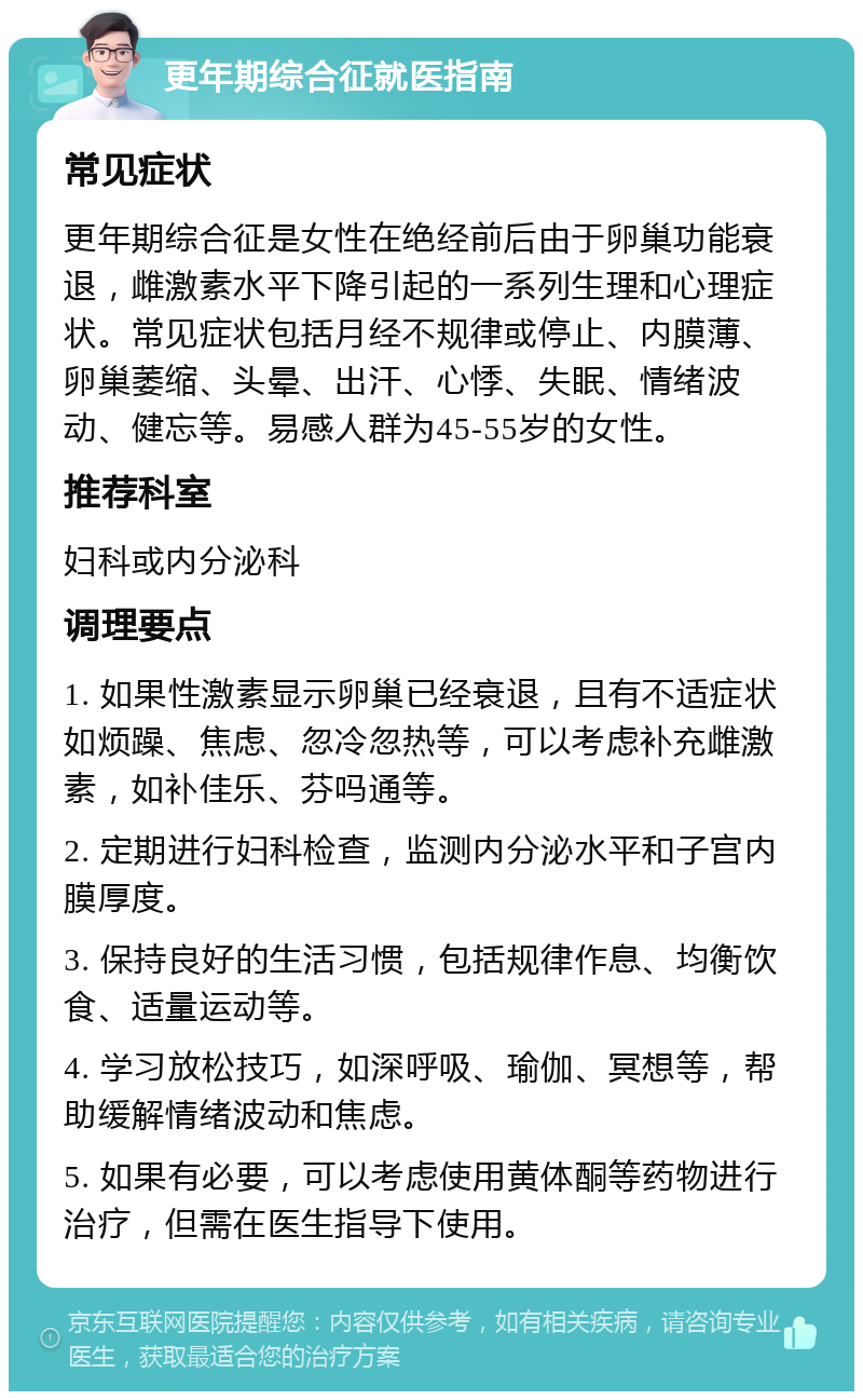 更年期综合征就医指南 常见症状 更年期综合征是女性在绝经前后由于卵巢功能衰退，雌激素水平下降引起的一系列生理和心理症状。常见症状包括月经不规律或停止、内膜薄、卵巢萎缩、头晕、出汗、心悸、失眠、情绪波动、健忘等。易感人群为45-55岁的女性。 推荐科室 妇科或内分泌科 调理要点 1. 如果性激素显示卵巢已经衰退，且有不适症状如烦躁、焦虑、忽冷忽热等，可以考虑补充雌激素，如补佳乐、芬吗通等。 2. 定期进行妇科检查，监测内分泌水平和子宫内膜厚度。 3. 保持良好的生活习惯，包括规律作息、均衡饮食、适量运动等。 4. 学习放松技巧，如深呼吸、瑜伽、冥想等，帮助缓解情绪波动和焦虑。 5. 如果有必要，可以考虑使用黄体酮等药物进行治疗，但需在医生指导下使用。