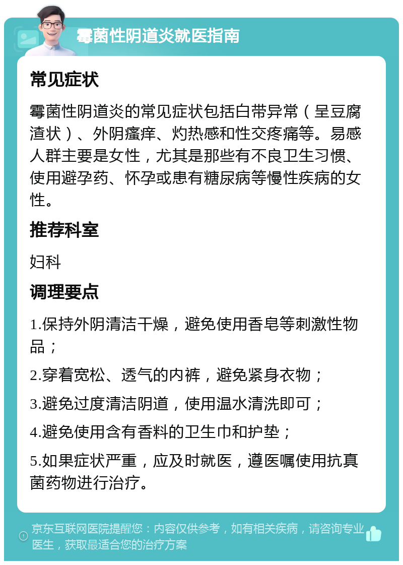 霉菌性阴道炎就医指南 常见症状 霉菌性阴道炎的常见症状包括白带异常（呈豆腐渣状）、外阴瘙痒、灼热感和性交疼痛等。易感人群主要是女性，尤其是那些有不良卫生习惯、使用避孕药、怀孕或患有糖尿病等慢性疾病的女性。 推荐科室 妇科 调理要点 1.保持外阴清洁干燥，避免使用香皂等刺激性物品； 2.穿着宽松、透气的内裤，避免紧身衣物； 3.避免过度清洁阴道，使用温水清洗即可； 4.避免使用含有香料的卫生巾和护垫； 5.如果症状严重，应及时就医，遵医嘱使用抗真菌药物进行治疗。