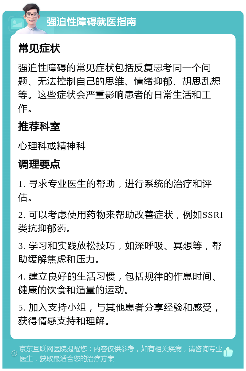 强迫性障碍就医指南 常见症状 强迫性障碍的常见症状包括反复思考同一个问题、无法控制自己的思维、情绪抑郁、胡思乱想等。这些症状会严重影响患者的日常生活和工作。 推荐科室 心理科或精神科 调理要点 1. 寻求专业医生的帮助，进行系统的治疗和评估。 2. 可以考虑使用药物来帮助改善症状，例如SSRI类抗抑郁药。 3. 学习和实践放松技巧，如深呼吸、冥想等，帮助缓解焦虑和压力。 4. 建立良好的生活习惯，包括规律的作息时间、健康的饮食和适量的运动。 5. 加入支持小组，与其他患者分享经验和感受，获得情感支持和理解。