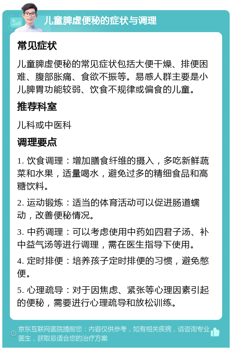 儿童脾虚便秘的症状与调理 常见症状 儿童脾虚便秘的常见症状包括大便干燥、排便困难、腹部胀痛、食欲不振等。易感人群主要是小儿脾胃功能较弱、饮食不规律或偏食的儿童。 推荐科室 儿科或中医科 调理要点 1. 饮食调理：增加膳食纤维的摄入，多吃新鲜蔬菜和水果，适量喝水，避免过多的精细食品和高糖饮料。 2. 运动锻炼：适当的体育活动可以促进肠道蠕动，改善便秘情况。 3. 中药调理：可以考虑使用中药如四君子汤、补中益气汤等进行调理，需在医生指导下使用。 4. 定时排便：培养孩子定时排便的习惯，避免憋便。 5. 心理疏导：对于因焦虑、紧张等心理因素引起的便秘，需要进行心理疏导和放松训练。