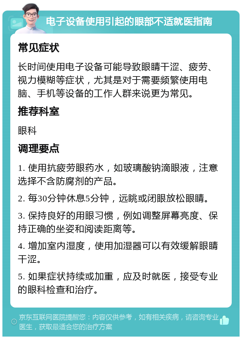 电子设备使用引起的眼部不适就医指南 常见症状 长时间使用电子设备可能导致眼睛干涩、疲劳、视力模糊等症状，尤其是对于需要频繁使用电脑、手机等设备的工作人群来说更为常见。 推荐科室 眼科 调理要点 1. 使用抗疲劳眼药水，如玻璃酸钠滴眼液，注意选择不含防腐剂的产品。 2. 每30分钟休息5分钟，远眺或闭眼放松眼睛。 3. 保持良好的用眼习惯，例如调整屏幕亮度、保持正确的坐姿和阅读距离等。 4. 增加室内湿度，使用加湿器可以有效缓解眼睛干涩。 5. 如果症状持续或加重，应及时就医，接受专业的眼科检查和治疗。