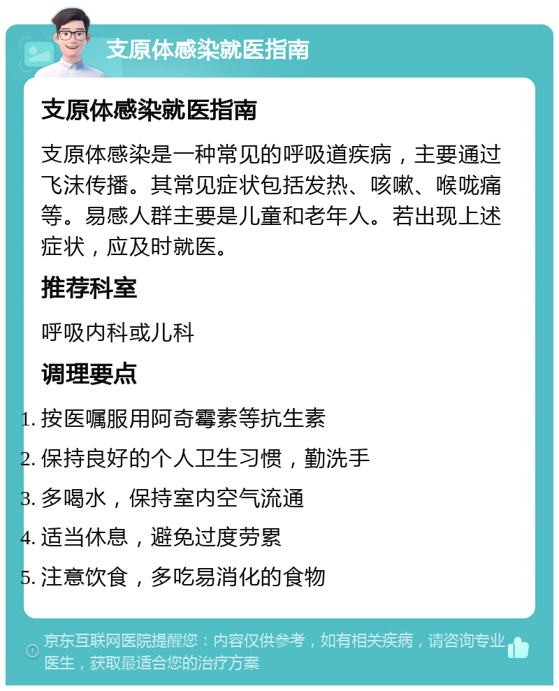 支原体感染就医指南 支原体感染就医指南 支原体感染是一种常见的呼吸道疾病，主要通过飞沫传播。其常见症状包括发热、咳嗽、喉咙痛等。易感人群主要是儿童和老年人。若出现上述症状，应及时就医。 推荐科室 呼吸内科或儿科 调理要点 按医嘱服用阿奇霉素等抗生素 保持良好的个人卫生习惯，勤洗手 多喝水，保持室内空气流通 适当休息，避免过度劳累 注意饮食，多吃易消化的食物