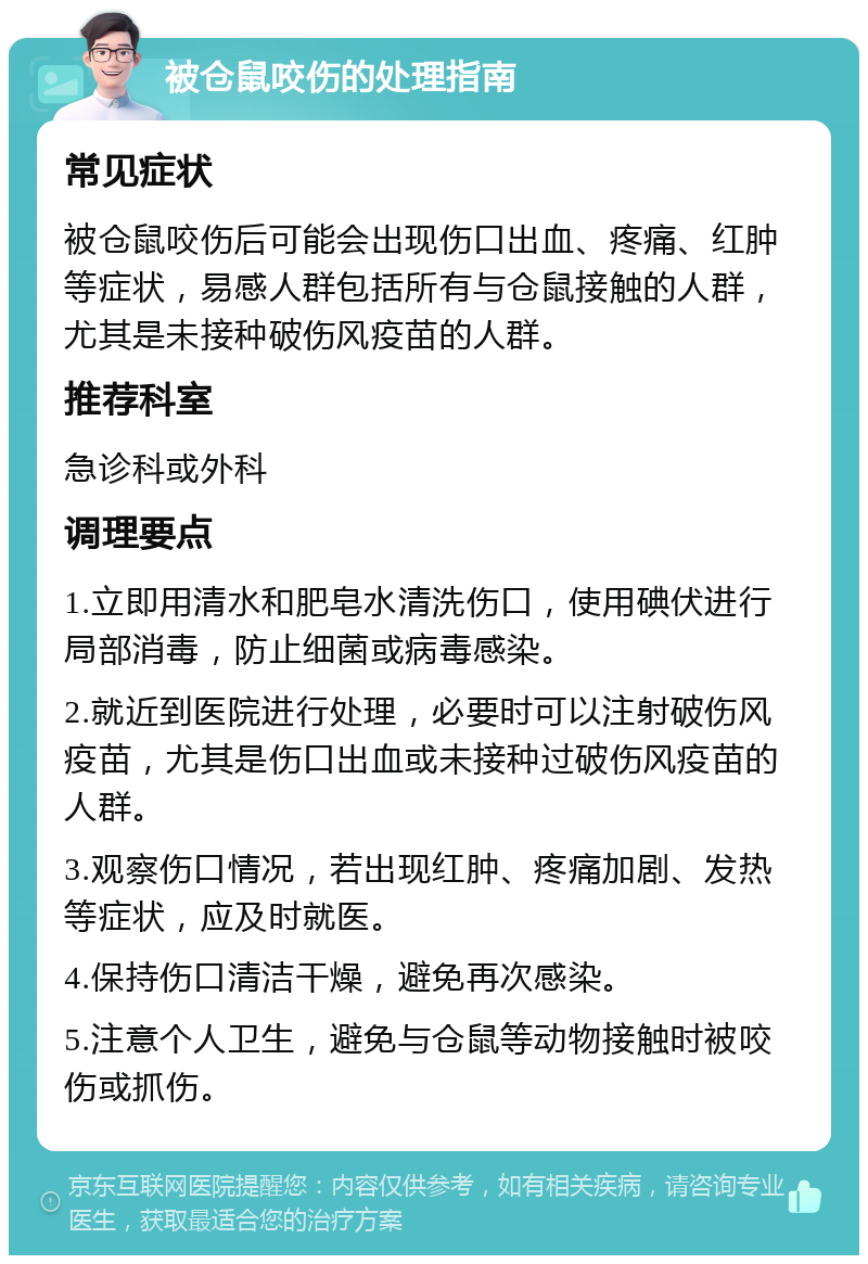 被仓鼠咬伤的处理指南 常见症状 被仓鼠咬伤后可能会出现伤口出血、疼痛、红肿等症状，易感人群包括所有与仓鼠接触的人群，尤其是未接种破伤风疫苗的人群。 推荐科室 急诊科或外科 调理要点 1.立即用清水和肥皂水清洗伤口，使用碘伏进行局部消毒，防止细菌或病毒感染。 2.就近到医院进行处理，必要时可以注射破伤风疫苗，尤其是伤口出血或未接种过破伤风疫苗的人群。 3.观察伤口情况，若出现红肿、疼痛加剧、发热等症状，应及时就医。 4.保持伤口清洁干燥，避免再次感染。 5.注意个人卫生，避免与仓鼠等动物接触时被咬伤或抓伤。