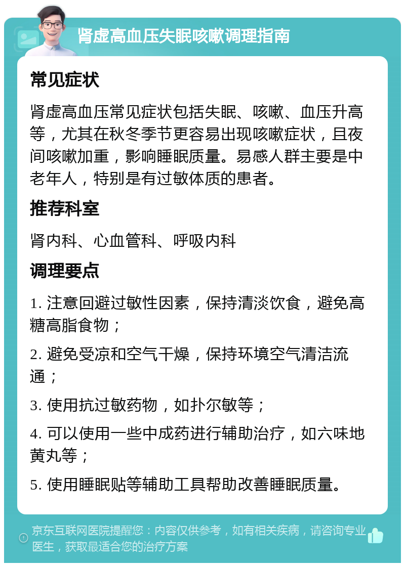 肾虚高血压失眠咳嗽调理指南 常见症状 肾虚高血压常见症状包括失眠、咳嗽、血压升高等，尤其在秋冬季节更容易出现咳嗽症状，且夜间咳嗽加重，影响睡眠质量。易感人群主要是中老年人，特别是有过敏体质的患者。 推荐科室 肾内科、心血管科、呼吸内科 调理要点 1. 注意回避过敏性因素，保持清淡饮食，避免高糖高脂食物； 2. 避免受凉和空气干燥，保持环境空气清洁流通； 3. 使用抗过敏药物，如扑尔敏等； 4. 可以使用一些中成药进行辅助治疗，如六味地黄丸等； 5. 使用睡眠贴等辅助工具帮助改善睡眠质量。