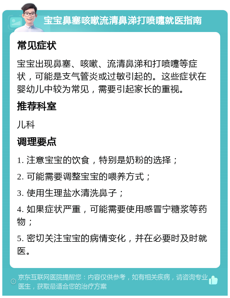 宝宝鼻塞咳嗽流清鼻涕打喷嚏就医指南 常见症状 宝宝出现鼻塞、咳嗽、流清鼻涕和打喷嚏等症状，可能是支气管炎或过敏引起的。这些症状在婴幼儿中较为常见，需要引起家长的重视。 推荐科室 儿科 调理要点 1. 注意宝宝的饮食，特别是奶粉的选择； 2. 可能需要调整宝宝的喂养方式； 3. 使用生理盐水清洗鼻子； 4. 如果症状严重，可能需要使用感冒宁糖浆等药物； 5. 密切关注宝宝的病情变化，并在必要时及时就医。