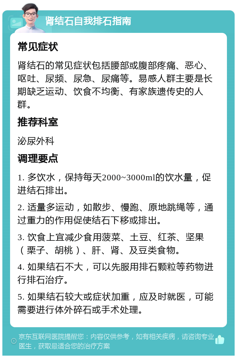 肾结石自我排石指南 常见症状 肾结石的常见症状包括腰部或腹部疼痛、恶心、呕吐、尿频、尿急、尿痛等。易感人群主要是长期缺乏运动、饮食不均衡、有家族遗传史的人群。 推荐科室 泌尿外科 调理要点 1. 多饮水，保持每天2000~3000ml的饮水量，促进结石排出。 2. 适量多运动，如散步、慢跑、原地跳绳等，通过重力的作用促使结石下移或排出。 3. 饮食上宜减少食用菠菜、土豆、红茶、坚果（栗子、胡桃）、肝、肾、及豆类食物。 4. 如果结石不大，可以先服用排石颗粒等药物进行排石治疗。 5. 如果结石较大或症状加重，应及时就医，可能需要进行体外碎石或手术处理。