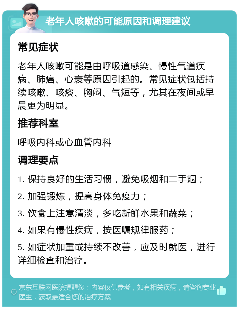 老年人咳嗽的可能原因和调理建议 常见症状 老年人咳嗽可能是由呼吸道感染、慢性气道疾病、肺癌、心衰等原因引起的。常见症状包括持续咳嗽、咳痰、胸闷、气短等，尤其在夜间或早晨更为明显。 推荐科室 呼吸内科或心血管内科 调理要点 1. 保持良好的生活习惯，避免吸烟和二手烟； 2. 加强锻炼，提高身体免疫力； 3. 饮食上注意清淡，多吃新鲜水果和蔬菜； 4. 如果有慢性疾病，按医嘱规律服药； 5. 如症状加重或持续不改善，应及时就医，进行详细检查和治疗。