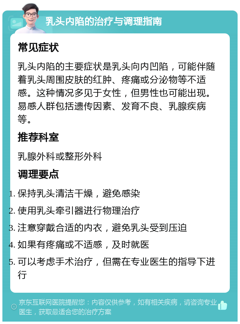 乳头内陷的治疗与调理指南 常见症状 乳头内陷的主要症状是乳头向内凹陷，可能伴随着乳头周围皮肤的红肿、疼痛或分泌物等不适感。这种情况多见于女性，但男性也可能出现。易感人群包括遗传因素、发育不良、乳腺疾病等。 推荐科室 乳腺外科或整形外科 调理要点 保持乳头清洁干燥，避免感染 使用乳头牵引器进行物理治疗 注意穿戴合适的内衣，避免乳头受到压迫 如果有疼痛或不适感，及时就医 可以考虑手术治疗，但需在专业医生的指导下进行