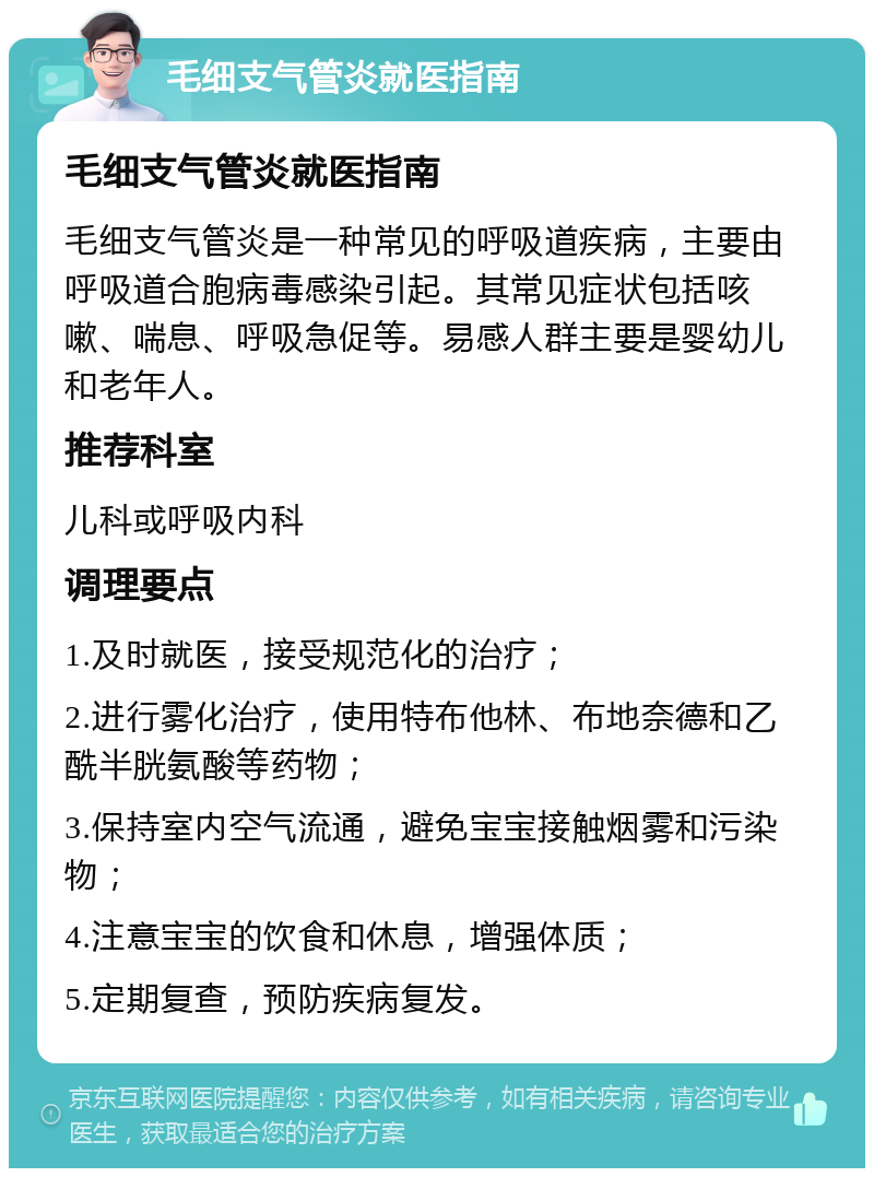 毛细支气管炎就医指南 毛细支气管炎就医指南 毛细支气管炎是一种常见的呼吸道疾病，主要由呼吸道合胞病毒感染引起。其常见症状包括咳嗽、喘息、呼吸急促等。易感人群主要是婴幼儿和老年人。 推荐科室 儿科或呼吸内科 调理要点 1.及时就医，接受规范化的治疗； 2.进行雾化治疗，使用特布他林、布地奈德和乙酰半胱氨酸等药物； 3.保持室内空气流通，避免宝宝接触烟雾和污染物； 4.注意宝宝的饮食和休息，增强体质； 5.定期复查，预防疾病复发。