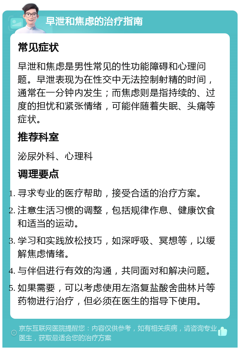 早泄和焦虑的治疗指南 常见症状 早泄和焦虑是男性常见的性功能障碍和心理问题。早泄表现为在性交中无法控制射精的时间，通常在一分钟内发生；而焦虑则是指持续的、过度的担忧和紧张情绪，可能伴随着失眠、头痛等症状。 推荐科室 泌尿外科、心理科 调理要点 寻求专业的医疗帮助，接受合适的治疗方案。 注意生活习惯的调整，包括规律作息、健康饮食和适当的运动。 学习和实践放松技巧，如深呼吸、冥想等，以缓解焦虑情绪。 与伴侣进行有效的沟通，共同面对和解决问题。 如果需要，可以考虑使用左洛复盐酸舍曲林片等药物进行治疗，但必须在医生的指导下使用。