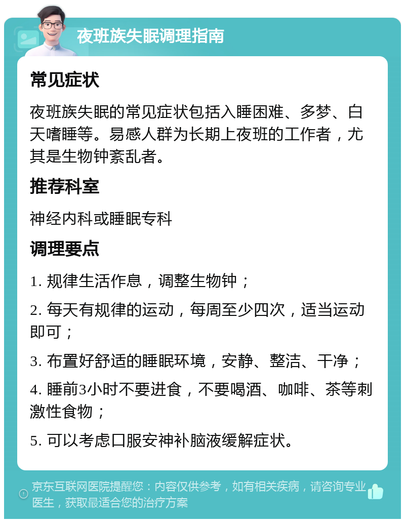 夜班族失眠调理指南 常见症状 夜班族失眠的常见症状包括入睡困难、多梦、白天嗜睡等。易感人群为长期上夜班的工作者，尤其是生物钟紊乱者。 推荐科室 神经内科或睡眠专科 调理要点 1. 规律生活作息，调整生物钟； 2. 每天有规律的运动，每周至少四次，适当运动即可； 3. 布置好舒适的睡眠环境，安静、整洁、干净； 4. 睡前3小时不要进食，不要喝酒、咖啡、茶等刺激性食物； 5. 可以考虑口服安神补脑液缓解症状。