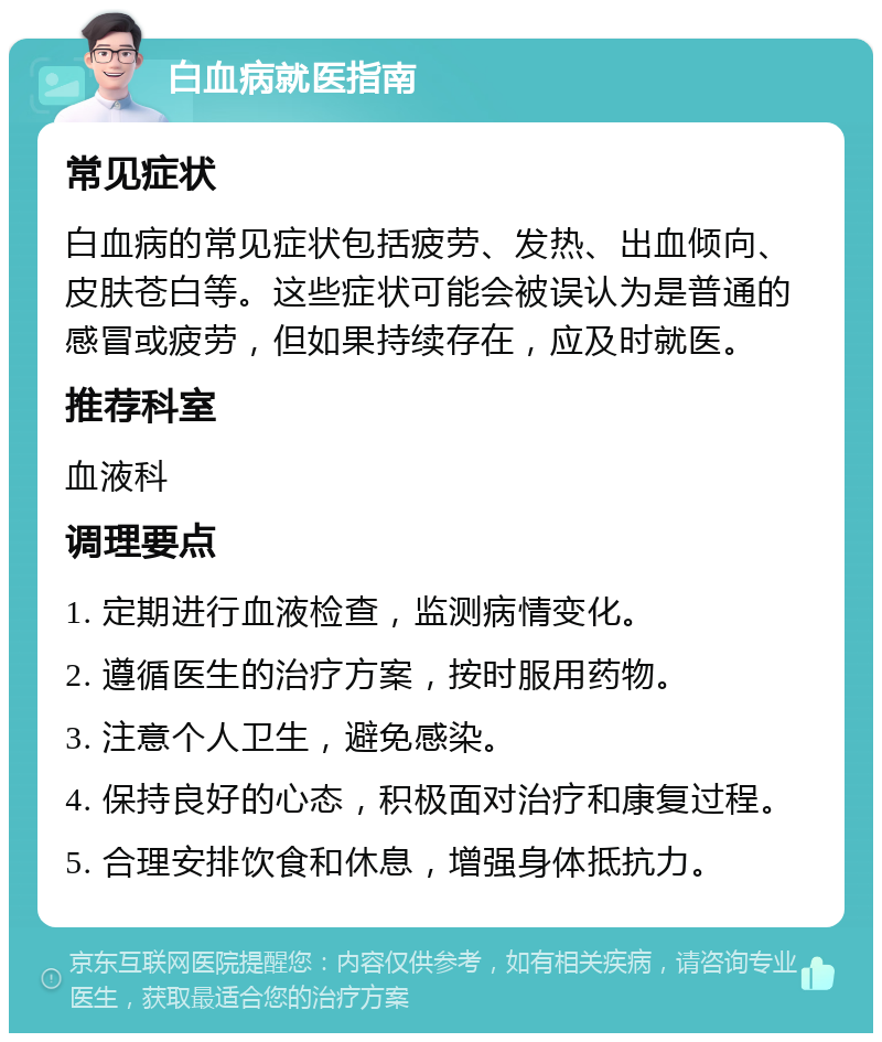 白血病就医指南 常见症状 白血病的常见症状包括疲劳、发热、出血倾向、皮肤苍白等。这些症状可能会被误认为是普通的感冒或疲劳，但如果持续存在，应及时就医。 推荐科室 血液科 调理要点 1. 定期进行血液检查，监测病情变化。 2. 遵循医生的治疗方案，按时服用药物。 3. 注意个人卫生，避免感染。 4. 保持良好的心态，积极面对治疗和康复过程。 5. 合理安排饮食和休息，增强身体抵抗力。