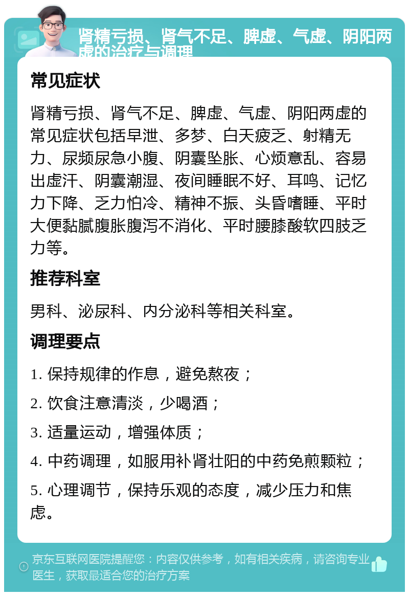 肾精亏损、肾气不足、脾虚、气虚、阴阳两虚的治疗与调理 常见症状 肾精亏损、肾气不足、脾虚、气虚、阴阳两虚的常见症状包括早泄、多梦、白天疲乏、射精无力、尿频尿急小腹、阴囊坠胀、心烦意乱、容易出虚汗、阴囊潮湿、夜间睡眠不好、耳鸣、记忆力下降、乏力怕冷、精神不振、头昏嗜睡、平时大便黏腻腹胀腹泻不消化、平时腰膝酸软四肢乏力等。 推荐科室 男科、泌尿科、内分泌科等相关科室。 调理要点 1. 保持规律的作息，避免熬夜； 2. 饮食注意清淡，少喝酒； 3. 适量运动，增强体质； 4. 中药调理，如服用补肾壮阳的中药免煎颗粒； 5. 心理调节，保持乐观的态度，减少压力和焦虑。