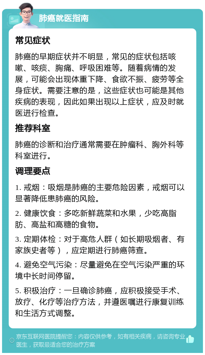 肺癌就医指南 常见症状 肺癌的早期症状并不明显，常见的症状包括咳嗽、咳痰、胸痛、呼吸困难等。随着病情的发展，可能会出现体重下降、食欲不振、疲劳等全身症状。需要注意的是，这些症状也可能是其他疾病的表现，因此如果出现以上症状，应及时就医进行检查。 推荐科室 肺癌的诊断和治疗通常需要在肿瘤科、胸外科等科室进行。 调理要点 1. 戒烟：吸烟是肺癌的主要危险因素，戒烟可以显著降低患肺癌的风险。 2. 健康饮食：多吃新鲜蔬菜和水果，少吃高脂肪、高盐和高糖的食物。 3. 定期体检：对于高危人群（如长期吸烟者、有家族史者等），应定期进行肺癌筛查。 4. 避免空气污染：尽量避免在空气污染严重的环境中长时间停留。 5. 积极治疗：一旦确诊肺癌，应积极接受手术、放疗、化疗等治疗方法，并遵医嘱进行康复训练和生活方式调整。